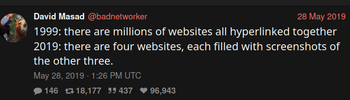 David Masad @badnetworker 28 May 2019
1999: there are millions of websites all hyperlinked together
2019: there are four websites, each filled with screenshots of the other three.